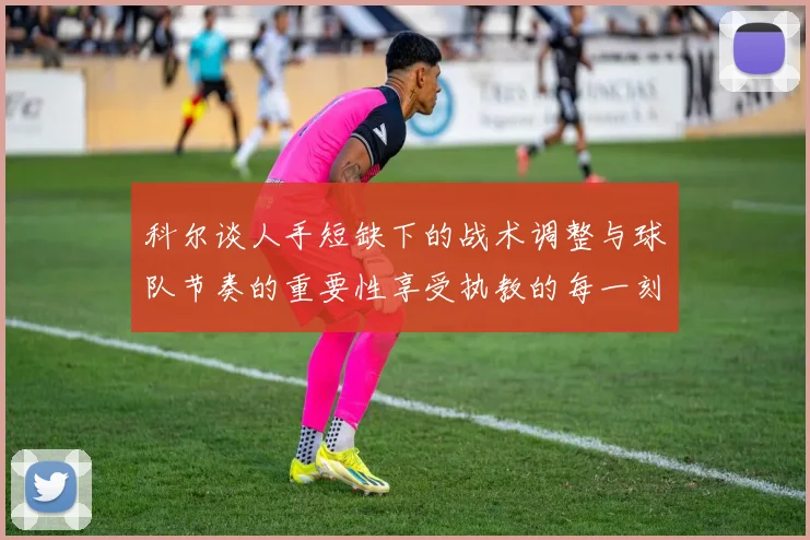 科尔谈人手短缺下的战术调整与球队节奏的重要性享受执教的每一刻
