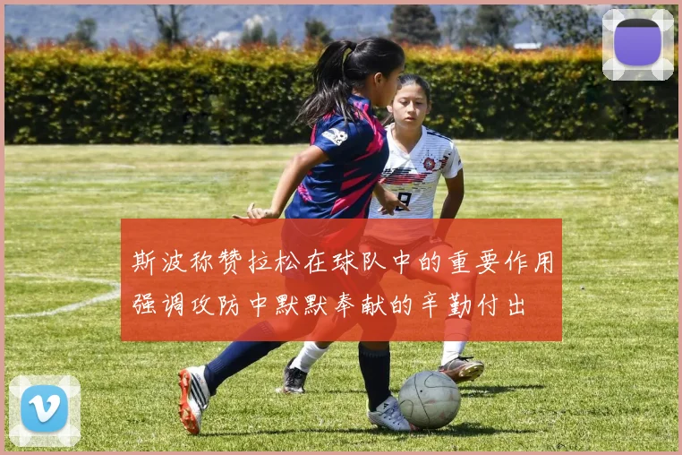 斯波称赞拉松在球队中的重要作用强调攻防中默默奉献的辛勤付出