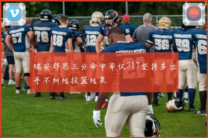 瑞安邓恩三分命中率仅317坚持多出手不纠结投篮结果