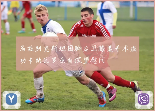 乌兹别克斯坦国脚后卫膝盖手术成功卡纳瓦罗亲自探望慰问