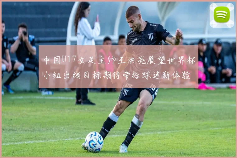 中国U17女足主帅王洪亮展望世界杯小组出线目标期待带给球迷新体验