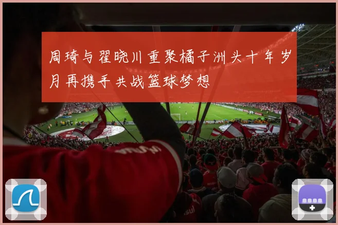 周琦与翟晓川重聚橘子洲头十年岁月再携手共战篮球梦想