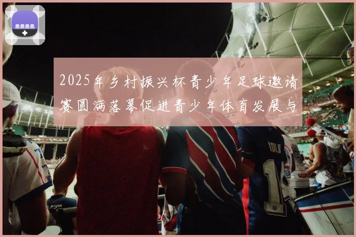 2025年乡村振兴杯青少年足球邀请赛圆满落幕促进青少年体育发展与乡村振兴结合