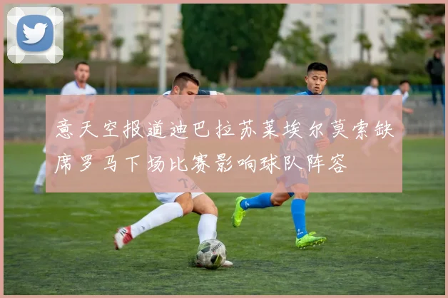 意天空报道迪巴拉苏莱埃尔莫索缺席罗马下场比赛影响球队阵容