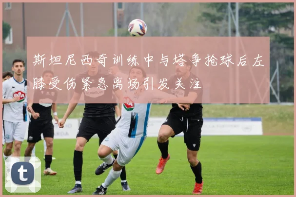 斯坦尼西奇训练中与塔争抢球后左膝受伤紧急离场引发关注