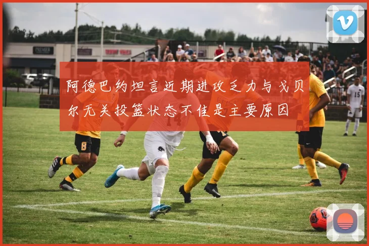 阿德巴约坦言近期进攻乏力与戈贝尔无关投篮状态不佳是主要原因