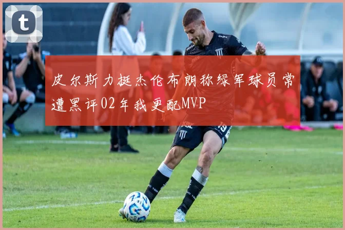 皮尔斯力挺杰伦布朗称绿军球员常遭黑评02年我更配MVP