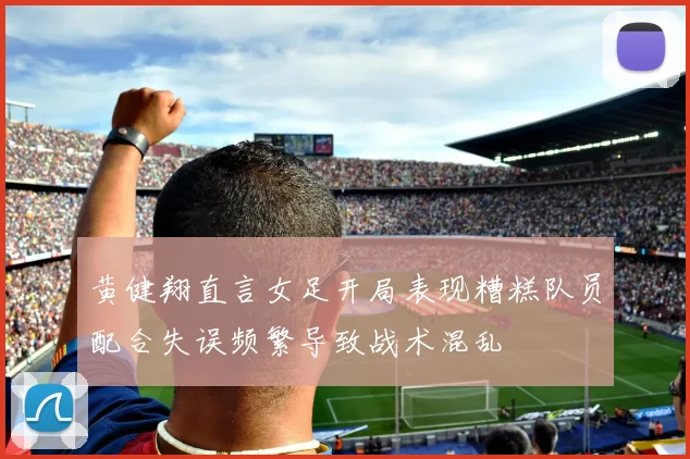 黄健翔直言女足开局表现糟糕队员配合失误频繁导致战术混乱