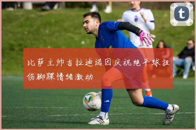比萨主帅吉拉迪诺因庆祝绝平球扭伤脚踝情绪激动
