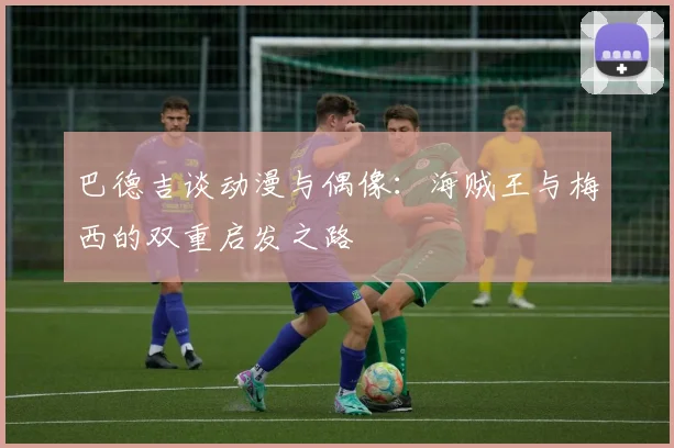 巴德吉谈动漫与偶像：海贼王与梅西的双重启发之路
