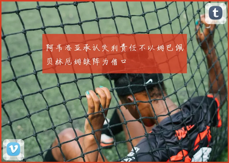 阿韦洛亚承认失利责任不以姆巴佩贝林厄姆缺阵为借口