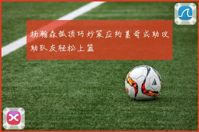 杨瀚森弧顶巧妙策应约基奇式助攻助队友轻松上篮