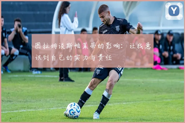 图拉姆谈斯帕莱蒂的影响：让我意识到自己的实力与责任