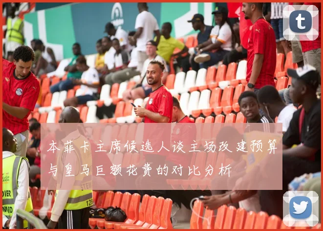 本菲卡主席候选人谈主场改建预算与皇马巨额花费的对比分析
