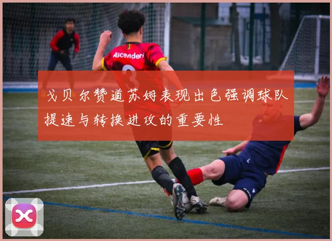 戈贝尔赞道苏姆表现出色强调球队提速与转换进攻的重要性