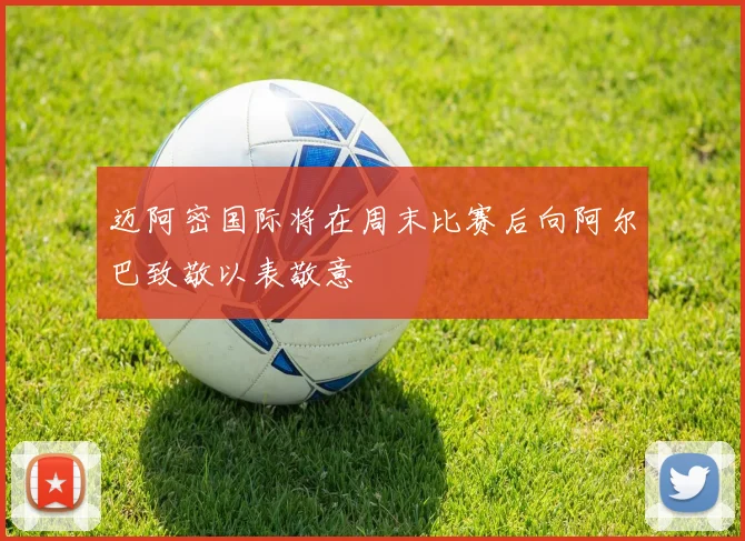 迈阿密国际将在周末比赛后向阿尔巴致敬以表敬意
