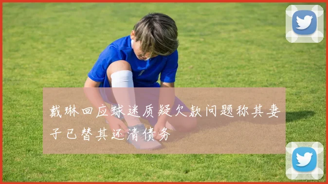 戴琳回应球迷质疑欠款问题称其妻子已替其还清债务