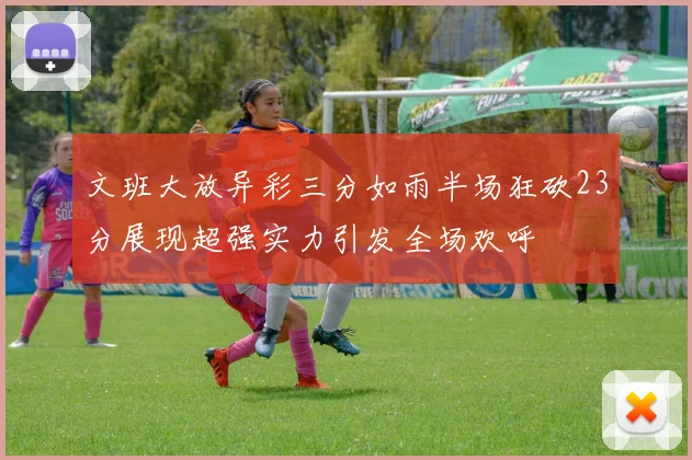 文班大放异彩三分如雨半场狂砍23分展现超强实力引发全场欢呼