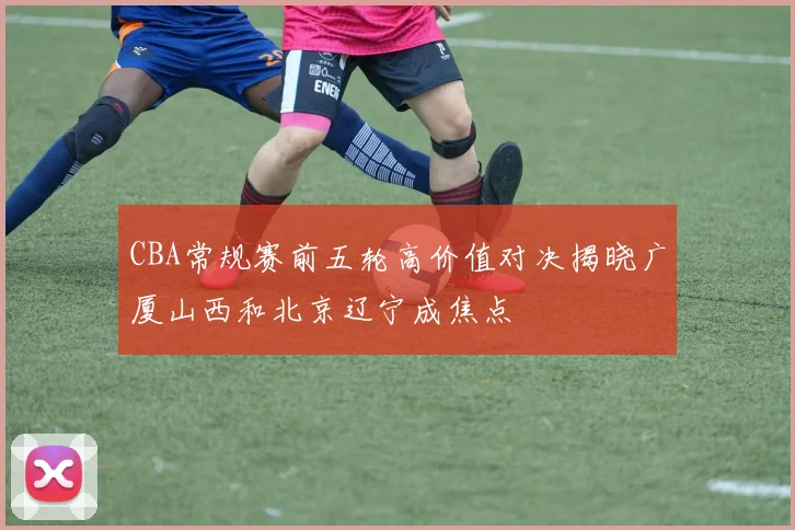 CBA常规赛前五轮高价值对决揭晓广厦山西和北京辽宁成焦点