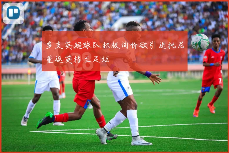 多支英超球队积极询价欲引进托尼重返英格兰足坛