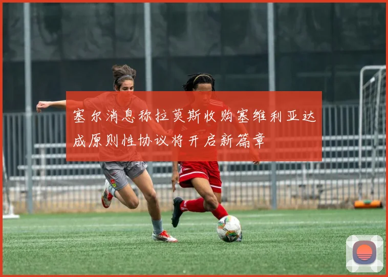 塞尔消息称拉莫斯收购塞维利亚达成原则性协议将开启新篇章