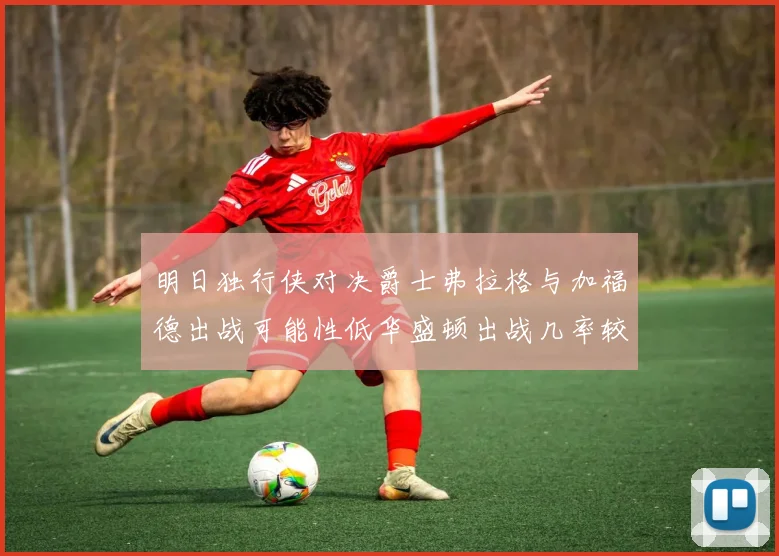 明日独行侠对决爵士弗拉格与加福德出战可能性低华盛顿出战几率较高
