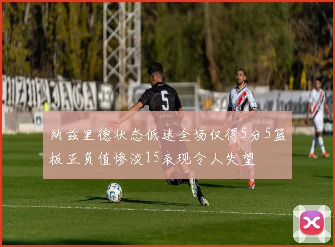纳兹里德状态低迷全场仅得5分5篮板正负值惨淡15表现令人失望