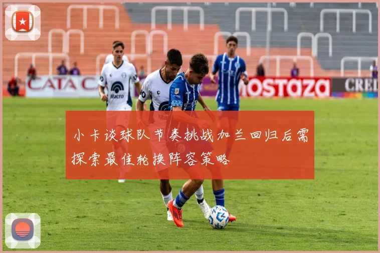 小卡谈球队节奏挑战加兰回归后需探索最佳轮换阵容策略
