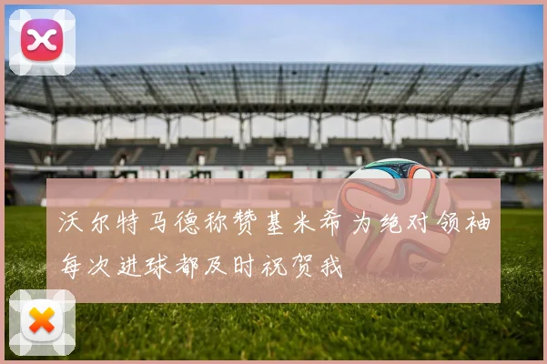 沃尔特马德称赞基米希为绝对领袖每次进球都及时祝贺我