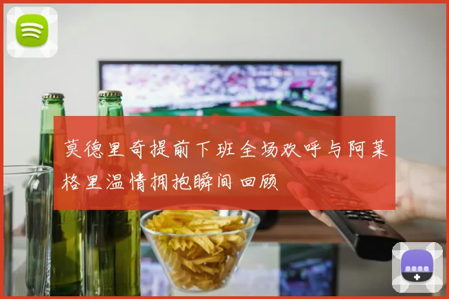 莫德里奇提前下班全场欢呼与阿莱格里温情拥抱瞬间回顾