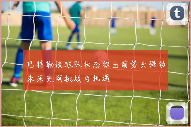 巴特勒谈球队状态称当前势头强劲未来充满挑战与机遇