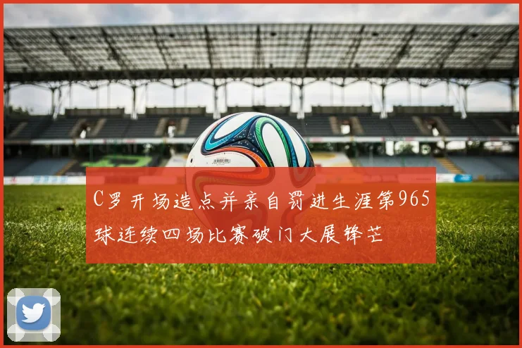 C罗开场造点并亲自罚进生涯第965球连续四场比赛破门大展锋芒