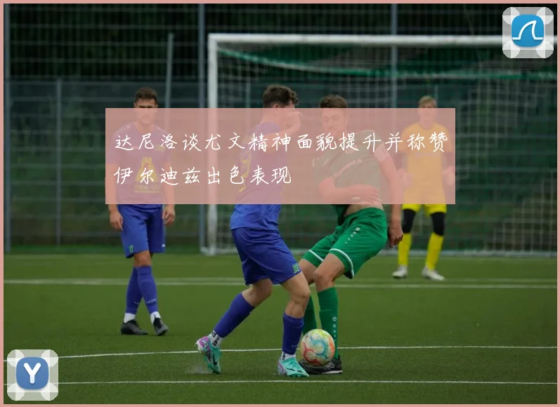 达尼洛谈尤文精神面貌提升并称赞伊尔迪兹出色表现