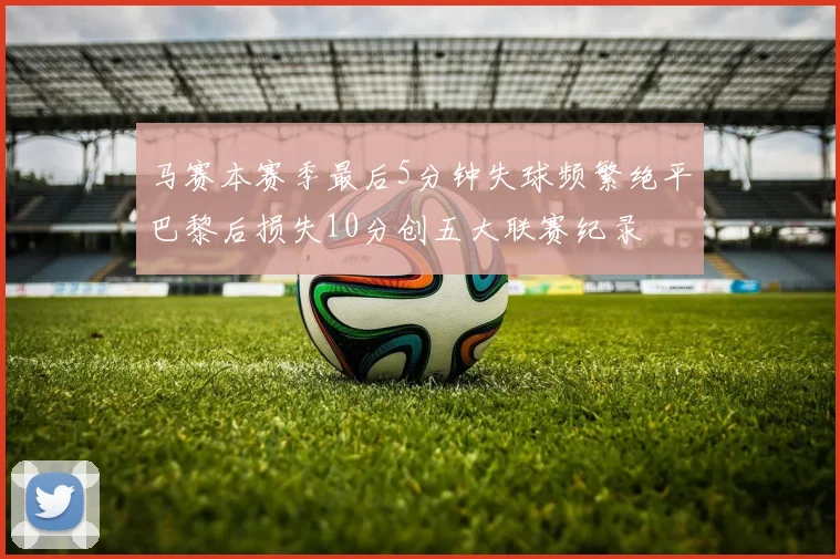 马赛本赛季最后5分钟失球频繁绝平巴黎后损失10分创五大联赛纪录
