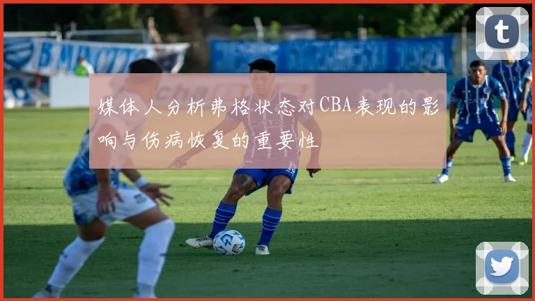 媒体人分析弗格状态对CBA表现的影响与伤病恢复的重要性