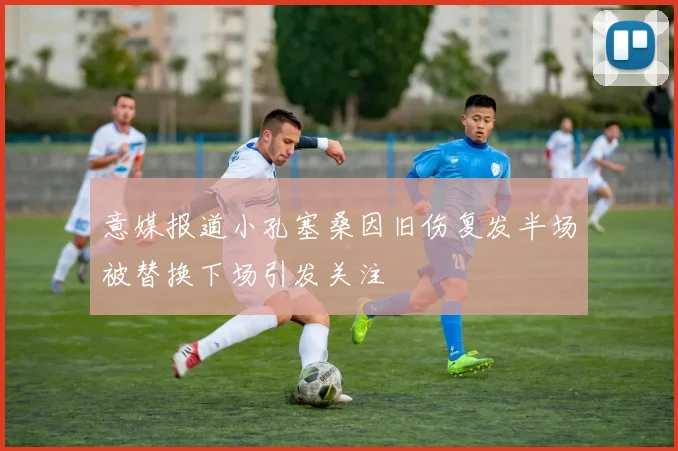 意媒报道小孔塞桑因旧伤复发半场被替换下场引发关注